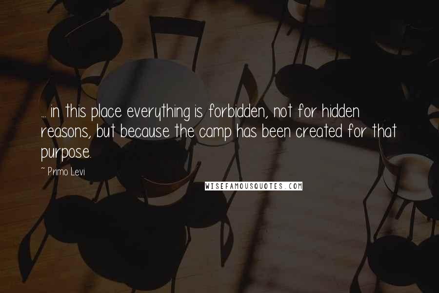 Primo Levi Quotes: ... in this place everything is forbidden, not for hidden reasons, but because the camp has been created for that purpose.