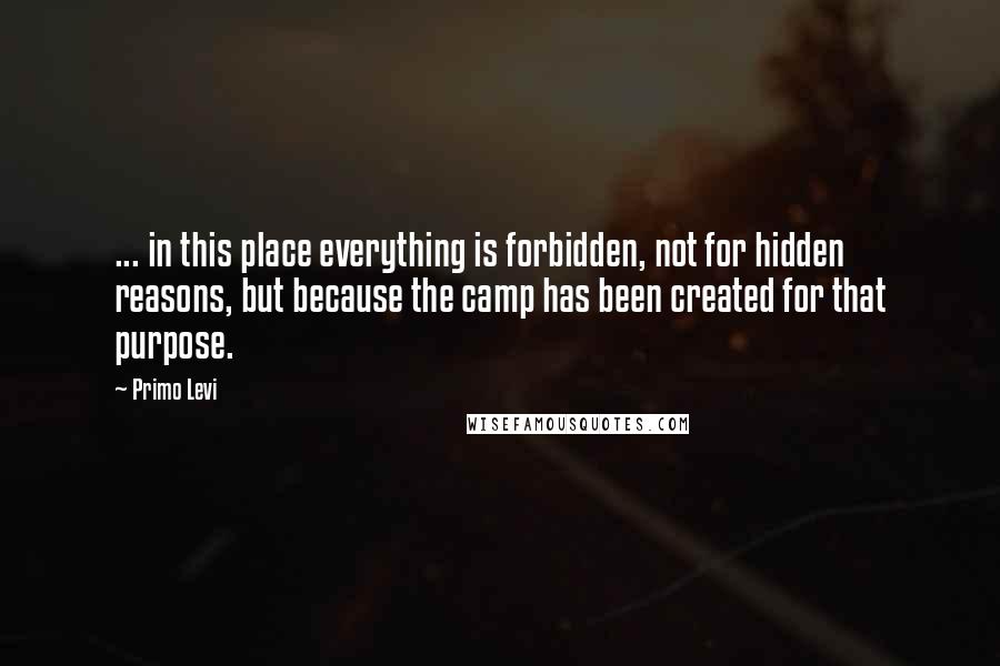 Primo Levi Quotes: ... in this place everything is forbidden, not for hidden reasons, but because the camp has been created for that purpose.
