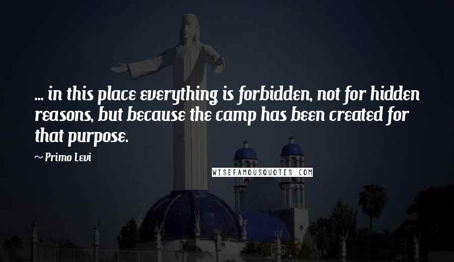 Primo Levi Quotes: ... in this place everything is forbidden, not for hidden reasons, but because the camp has been created for that purpose.