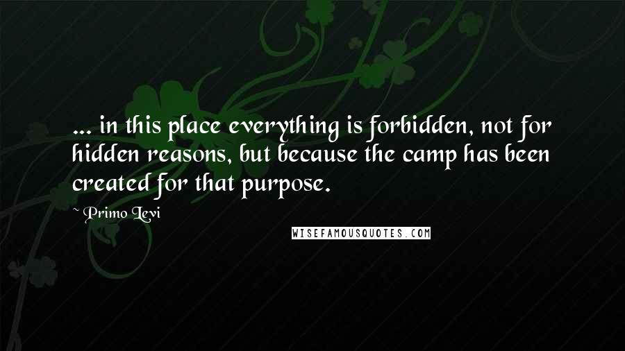 Primo Levi Quotes: ... in this place everything is forbidden, not for hidden reasons, but because the camp has been created for that purpose.