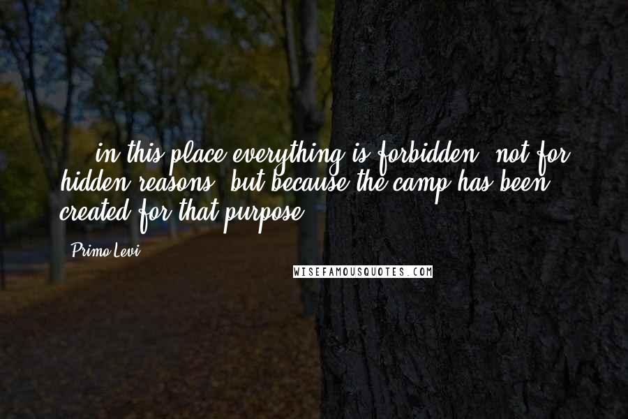Primo Levi Quotes: ... in this place everything is forbidden, not for hidden reasons, but because the camp has been created for that purpose.