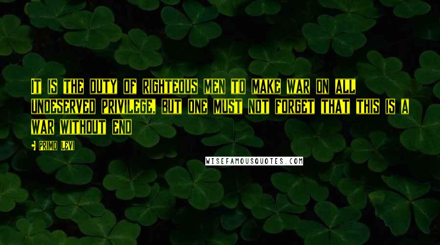 Primo Levi Quotes: It is the duty of righteous men to make war on all undeserved privilege, but one must not forget that this is a war without end
