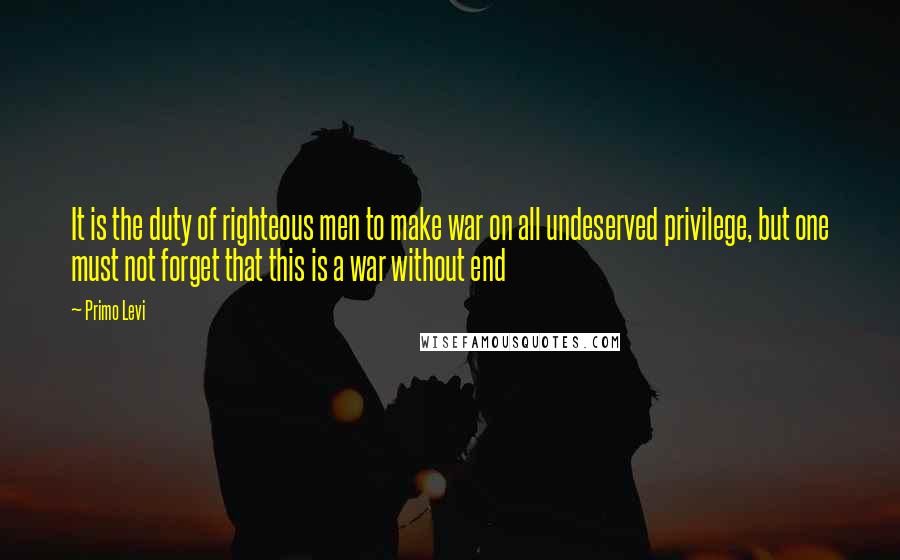 Primo Levi Quotes: It is the duty of righteous men to make war on all undeserved privilege, but one must not forget that this is a war without end