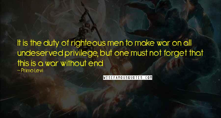 Primo Levi Quotes: It is the duty of righteous men to make war on all undeserved privilege, but one must not forget that this is a war without end