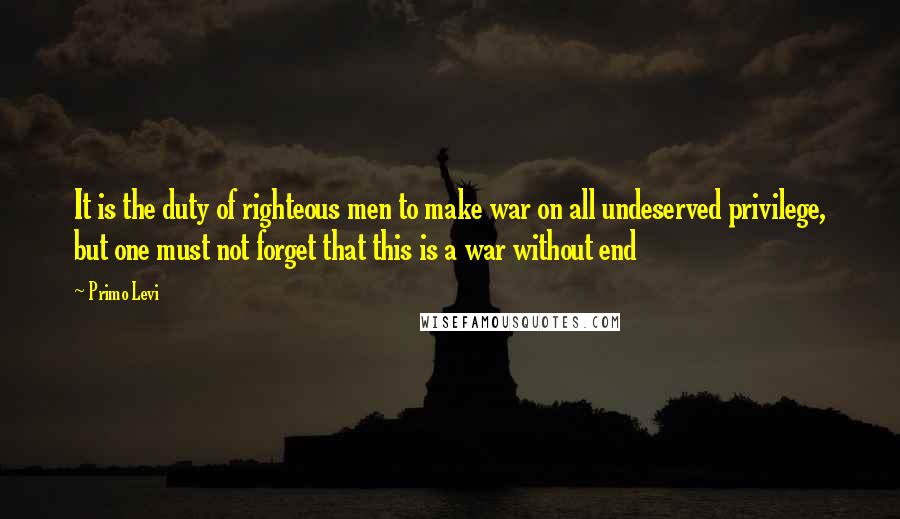 Primo Levi Quotes: It is the duty of righteous men to make war on all undeserved privilege, but one must not forget that this is a war without end