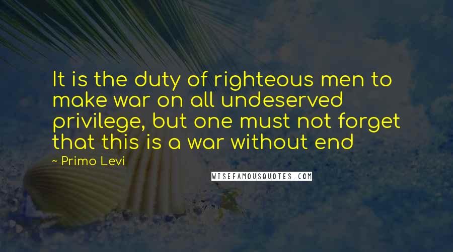 Primo Levi Quotes: It is the duty of righteous men to make war on all undeserved privilege, but one must not forget that this is a war without end