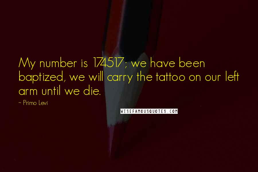 Primo Levi Quotes: My number is 174517; we have been baptized, we will carry the tattoo on our left arm until we die.