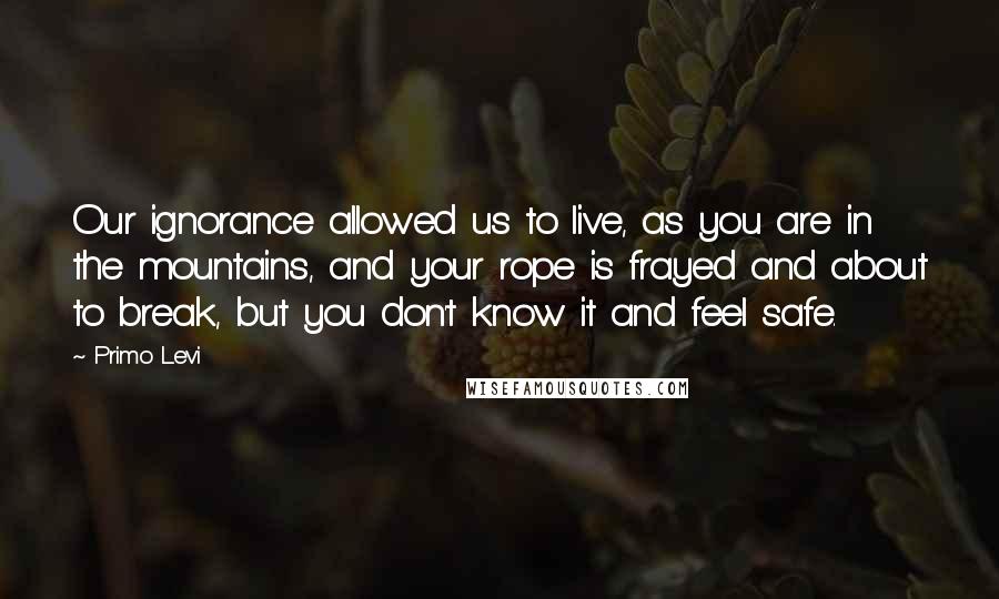 Primo Levi Quotes: Our ignorance allowed us to live, as you are in the mountains, and your rope is frayed and about to break, but you don't know it and feel safe.