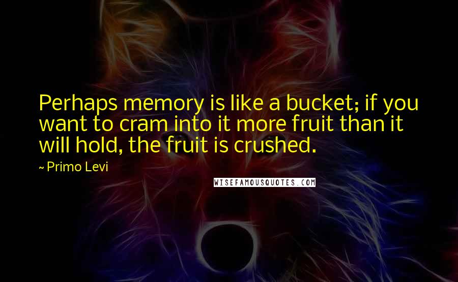Primo Levi Quotes: Perhaps memory is like a bucket; if you want to cram into it more fruit than it will hold, the fruit is crushed.