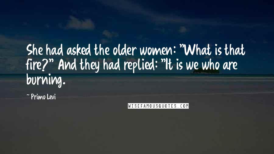 Primo Levi Quotes: She had asked the older women: "What is that fire?" And they had replied: "It is we who are burning.