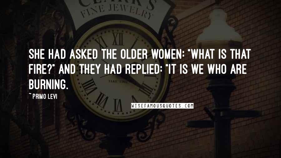Primo Levi Quotes: She had asked the older women: "What is that fire?" And they had replied: "It is we who are burning.