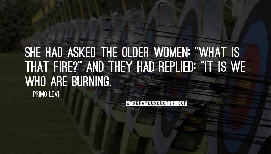Primo Levi Quotes: She had asked the older women: "What is that fire?" And they had replied: "It is we who are burning.