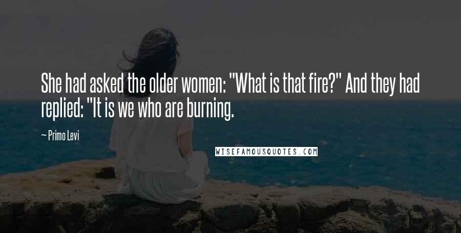Primo Levi Quotes: She had asked the older women: "What is that fire?" And they had replied: "It is we who are burning.