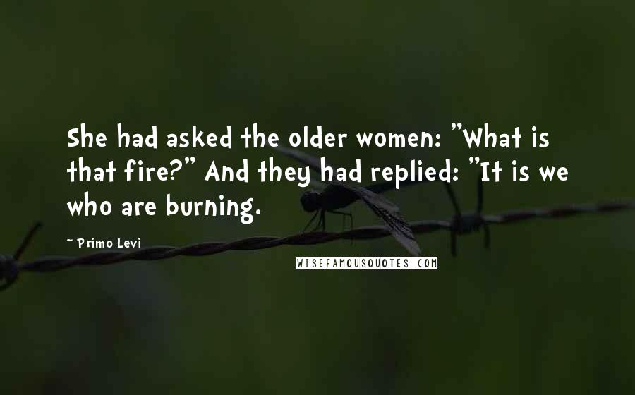 Primo Levi Quotes: She had asked the older women: "What is that fire?" And they had replied: "It is we who are burning.