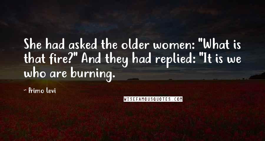 Primo Levi Quotes: She had asked the older women: "What is that fire?" And they had replied: "It is we who are burning.