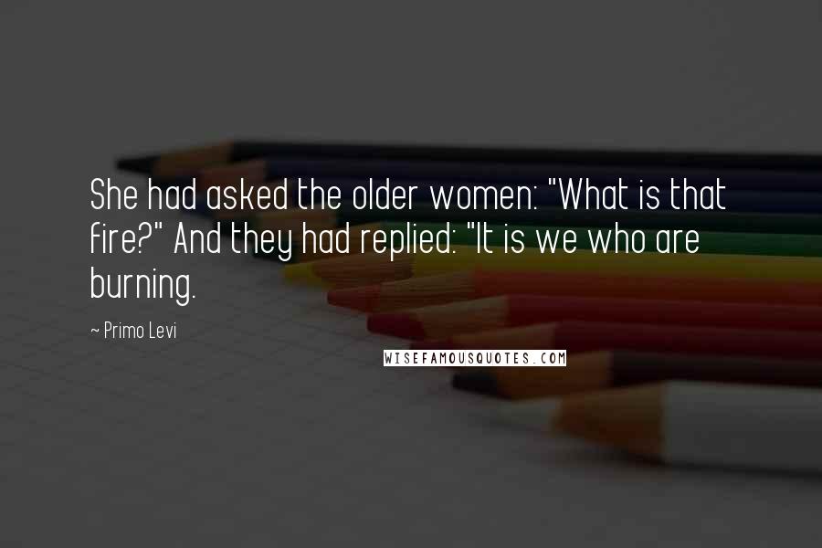 Primo Levi Quotes: She had asked the older women: "What is that fire?" And they had replied: "It is we who are burning.
