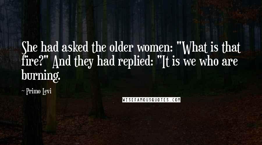 Primo Levi Quotes: She had asked the older women: "What is that fire?" And they had replied: "It is we who are burning.
