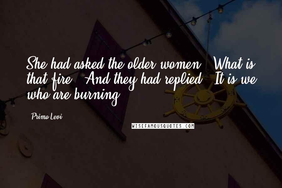 Primo Levi Quotes: She had asked the older women: "What is that fire?" And they had replied: "It is we who are burning.