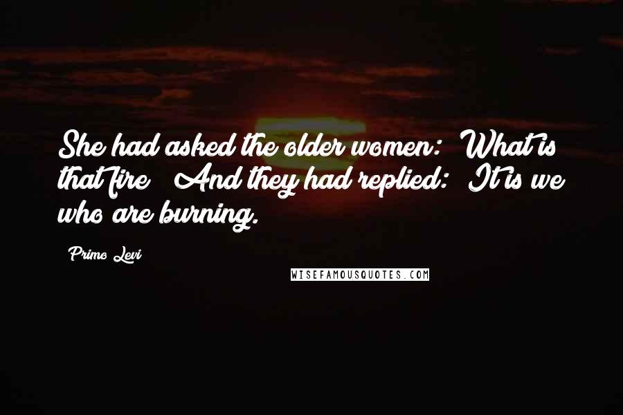 Primo Levi Quotes: She had asked the older women: "What is that fire?" And they had replied: "It is we who are burning.