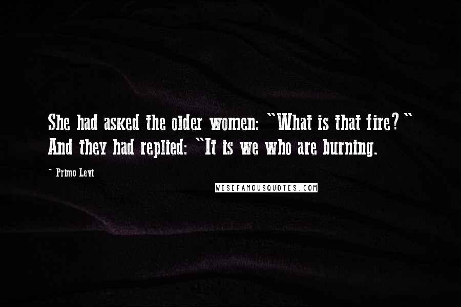 Primo Levi Quotes: She had asked the older women: "What is that fire?" And they had replied: "It is we who are burning.