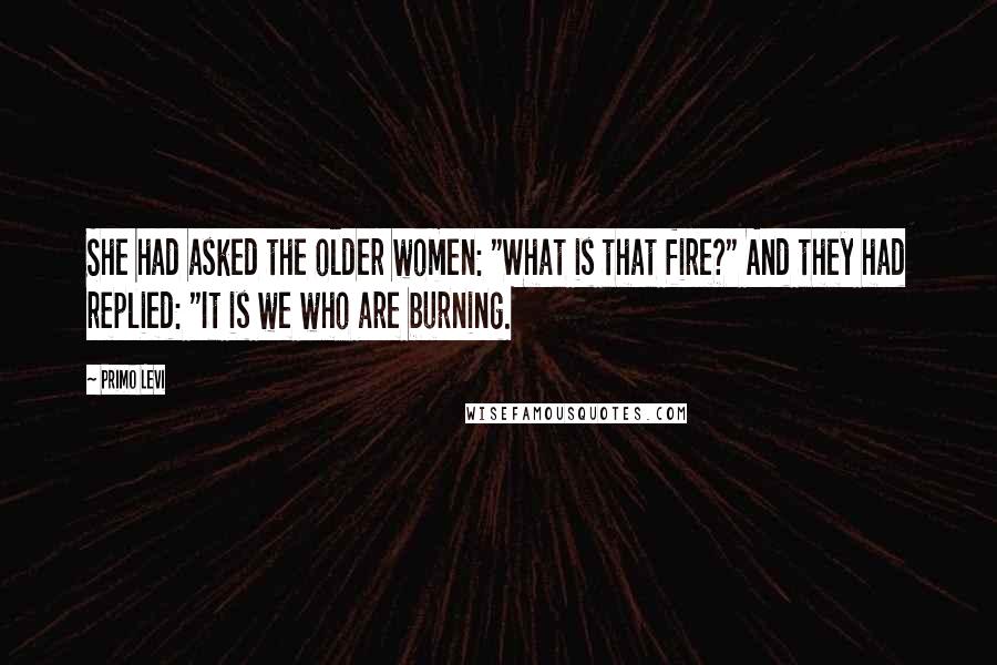 Primo Levi Quotes: She had asked the older women: "What is that fire?" And they had replied: "It is we who are burning.