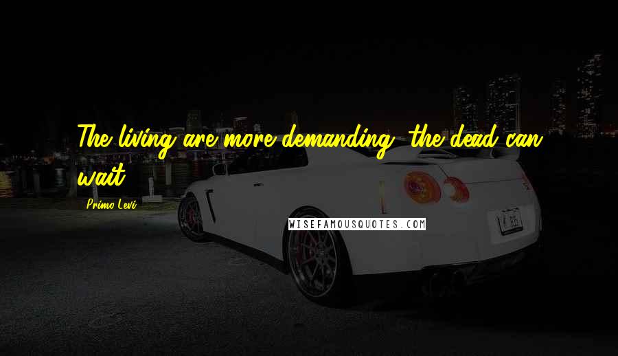 Primo Levi Quotes: The living are more demanding; the dead can wait.