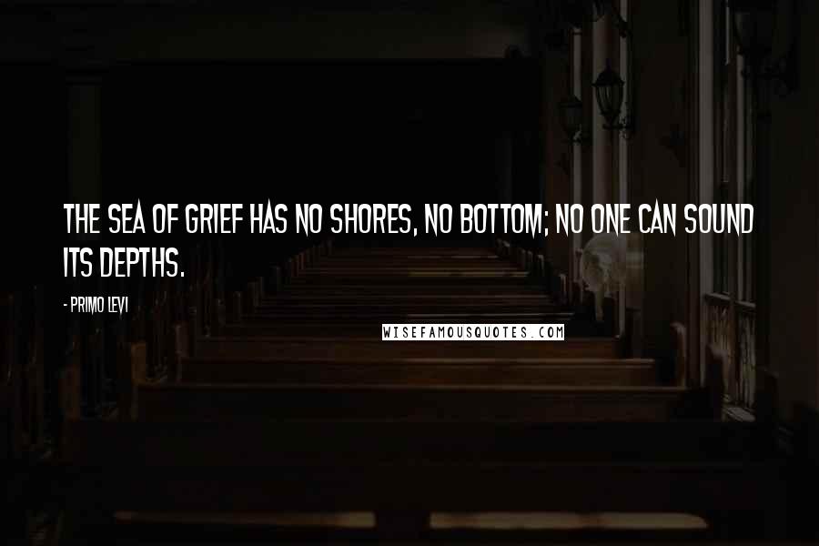 Primo Levi Quotes: The sea of grief has no shores, no bottom; no one can sound its depths.