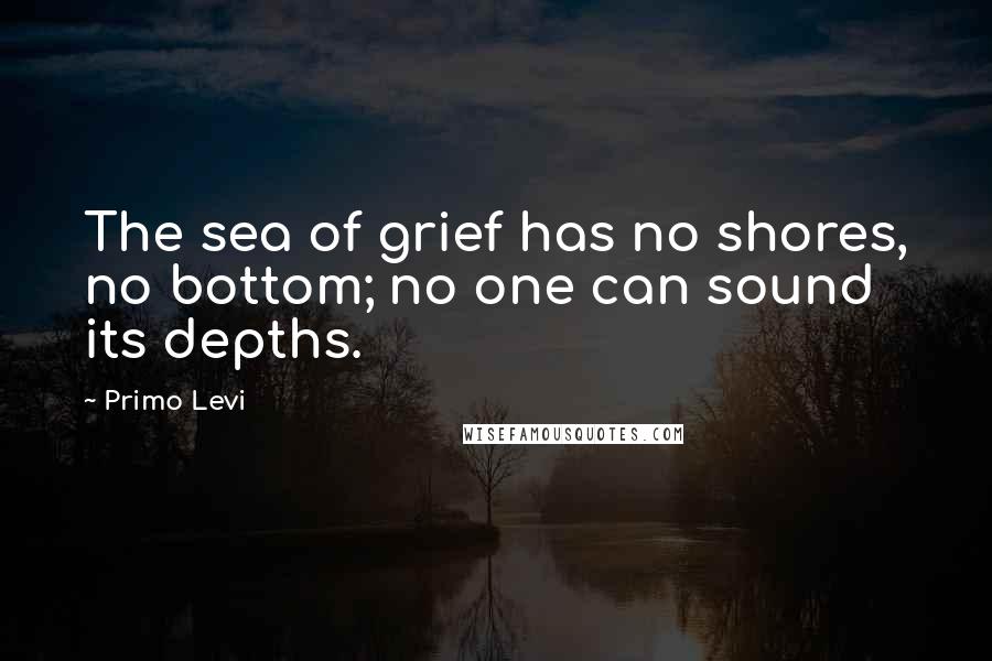 Primo Levi Quotes: The sea of grief has no shores, no bottom; no one can sound its depths.