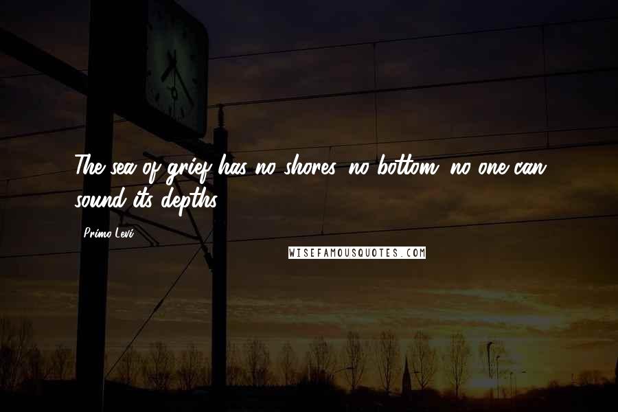 Primo Levi Quotes: The sea of grief has no shores, no bottom; no one can sound its depths.