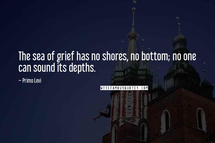Primo Levi Quotes: The sea of grief has no shores, no bottom; no one can sound its depths.