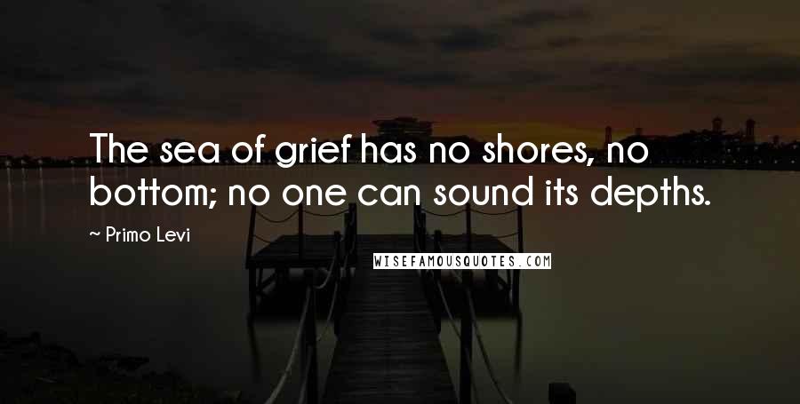 Primo Levi Quotes: The sea of grief has no shores, no bottom; no one can sound its depths.