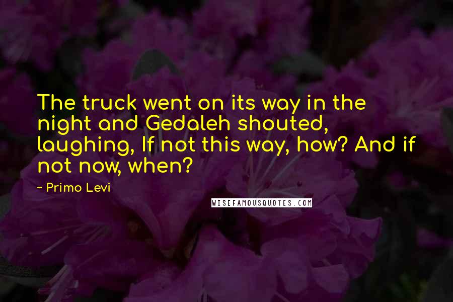 Primo Levi Quotes: The truck went on its way in the night and Gedaleh shouted, laughing, If not this way, how? And if not now, when?