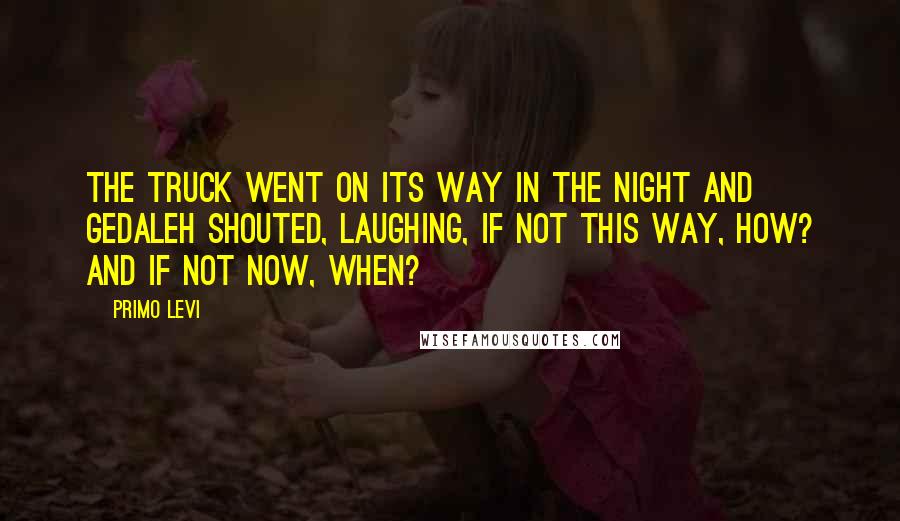 Primo Levi Quotes: The truck went on its way in the night and Gedaleh shouted, laughing, If not this way, how? And if not now, when?