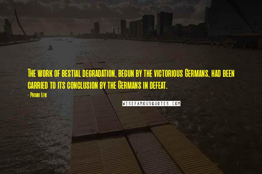 Primo Levi Quotes: The work of bestial degradation, begun by the victorious Germans, had been carried to its conclusion by the Germans in defeat.