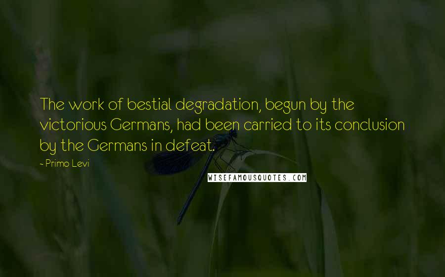 Primo Levi Quotes: The work of bestial degradation, begun by the victorious Germans, had been carried to its conclusion by the Germans in defeat.