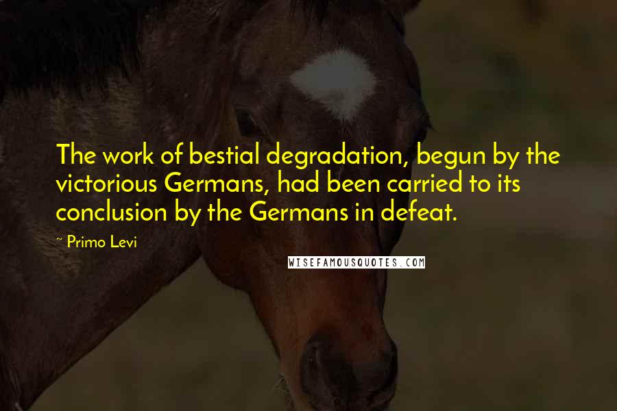 Primo Levi Quotes: The work of bestial degradation, begun by the victorious Germans, had been carried to its conclusion by the Germans in defeat.