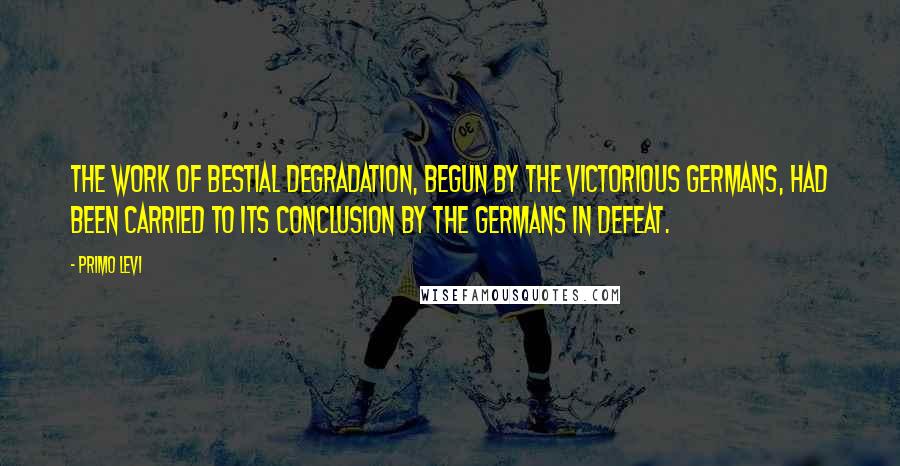 Primo Levi Quotes: The work of bestial degradation, begun by the victorious Germans, had been carried to its conclusion by the Germans in defeat.