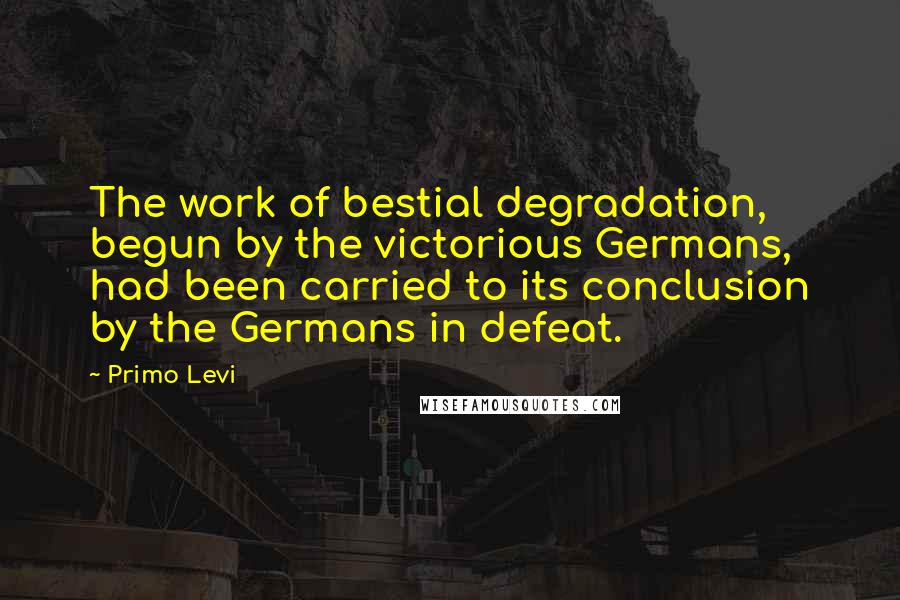 Primo Levi Quotes: The work of bestial degradation, begun by the victorious Germans, had been carried to its conclusion by the Germans in defeat.