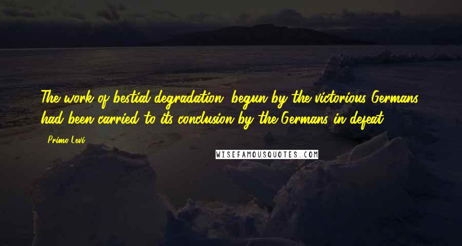 Primo Levi Quotes: The work of bestial degradation, begun by the victorious Germans, had been carried to its conclusion by the Germans in defeat.