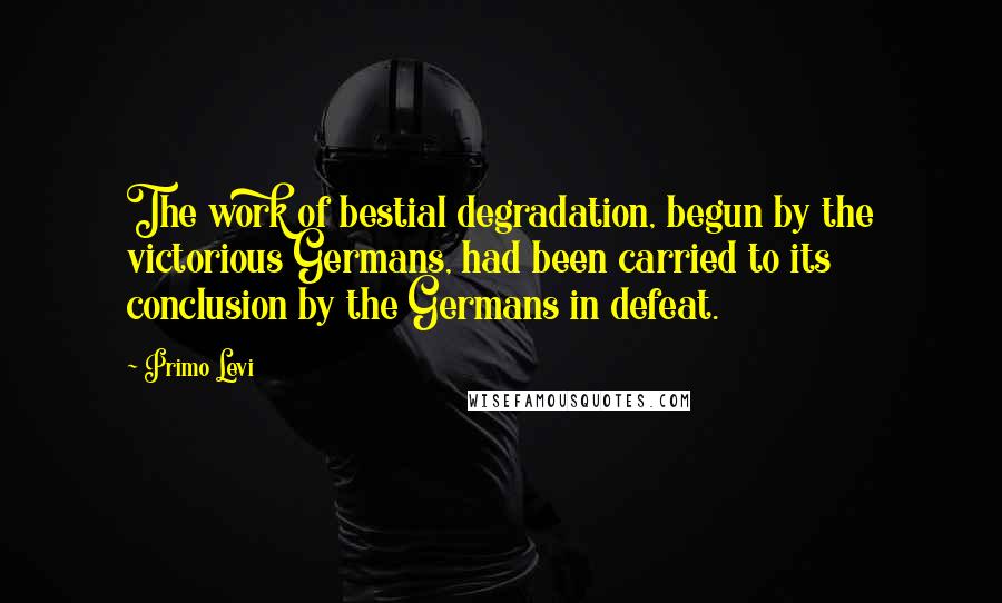 Primo Levi Quotes: The work of bestial degradation, begun by the victorious Germans, had been carried to its conclusion by the Germans in defeat.