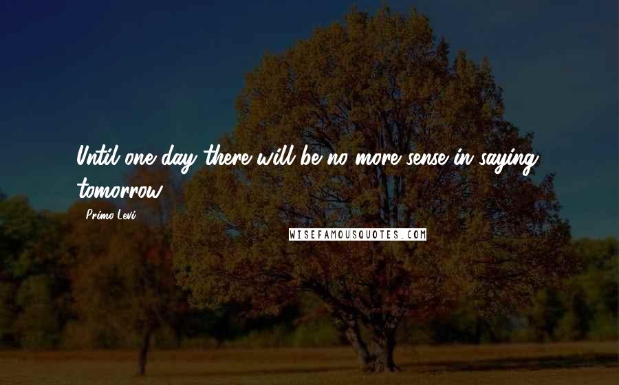 Primo Levi Quotes: Until one day there will be no more sense in saying: tomorrow.