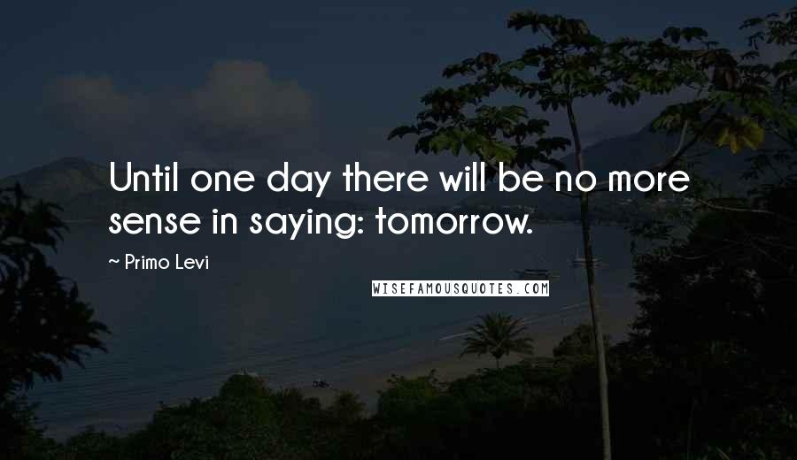 Primo Levi Quotes: Until one day there will be no more sense in saying: tomorrow.