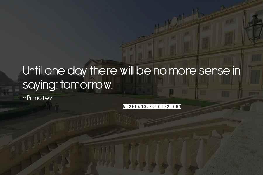 Primo Levi Quotes: Until one day there will be no more sense in saying: tomorrow.