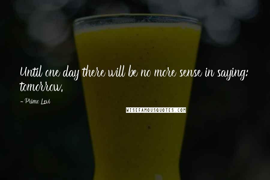 Primo Levi Quotes: Until one day there will be no more sense in saying: tomorrow.