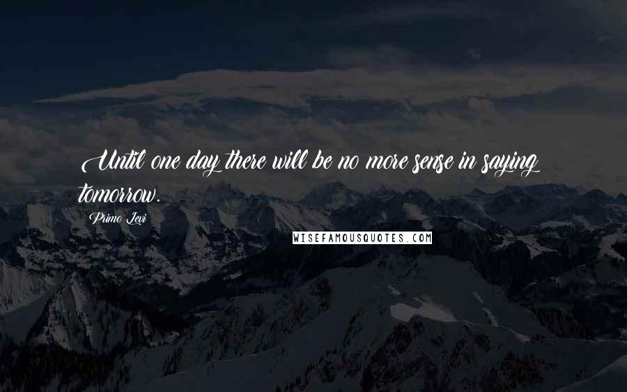 Primo Levi Quotes: Until one day there will be no more sense in saying: tomorrow.