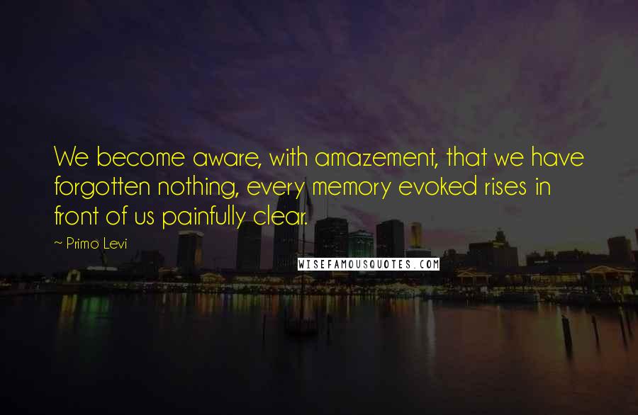 Primo Levi Quotes: We become aware, with amazement, that we have forgotten nothing, every memory evoked rises in front of us painfully clear.