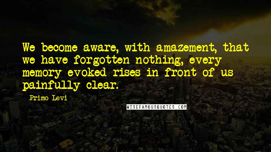 Primo Levi Quotes: We become aware, with amazement, that we have forgotten nothing, every memory evoked rises in front of us painfully clear.