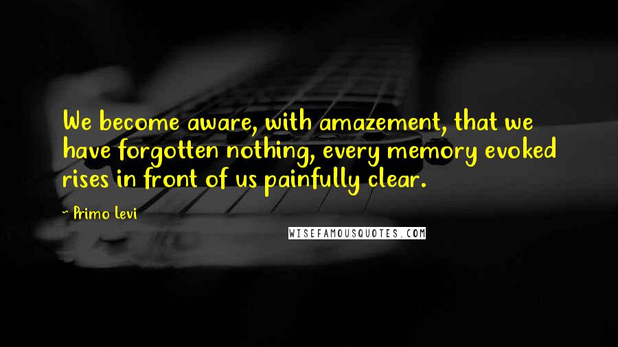 Primo Levi Quotes: We become aware, with amazement, that we have forgotten nothing, every memory evoked rises in front of us painfully clear.
