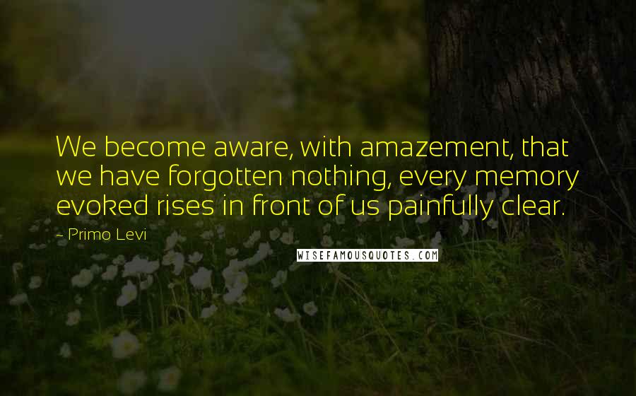 Primo Levi Quotes: We become aware, with amazement, that we have forgotten nothing, every memory evoked rises in front of us painfully clear.