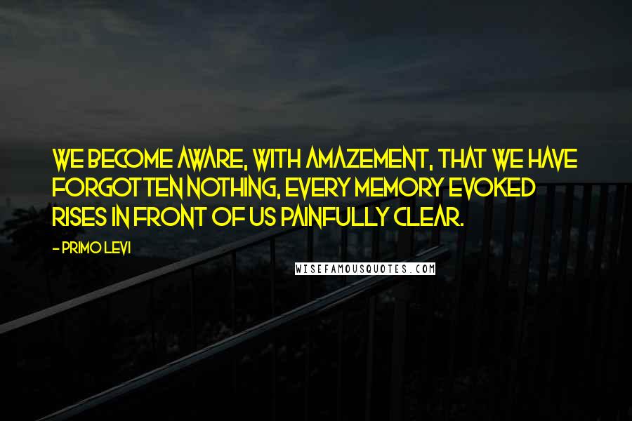 Primo Levi Quotes: We become aware, with amazement, that we have forgotten nothing, every memory evoked rises in front of us painfully clear.